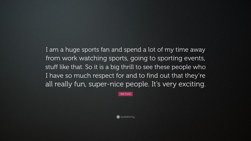 Will Forte Quote: “I am a huge sports fan and spend a lot of my time away from work watching sports, going to sporting events, stuff like that. So it is a big thrill to see these people who I have so much respect for and to find out that they’re all really fun, super-nice people. It’s very exciting.”