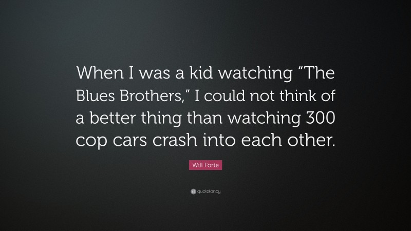 Will Forte Quote: “When I was a kid watching “The Blues Brothers,” I could not think of a better thing than watching 300 cop cars crash into each other.”