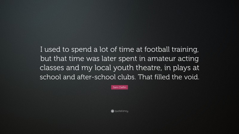 Sam Claflin Quote: “I used to spend a lot of time at football training, but that time was later spent in amateur acting classes and my local youth theatre, in plays at school and after-school clubs. That filled the void.”