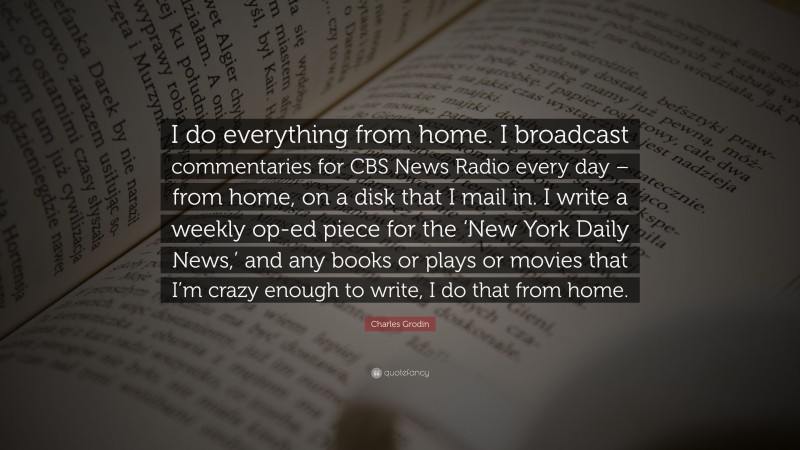 Charles Grodin Quote: “I do everything from home. I broadcast commentaries for CBS News Radio every day – from home, on a disk that I mail in. I write a weekly op-ed piece for the ‘New York Daily News,’ and any books or plays or movies that I’m crazy enough to write, I do that from home.”