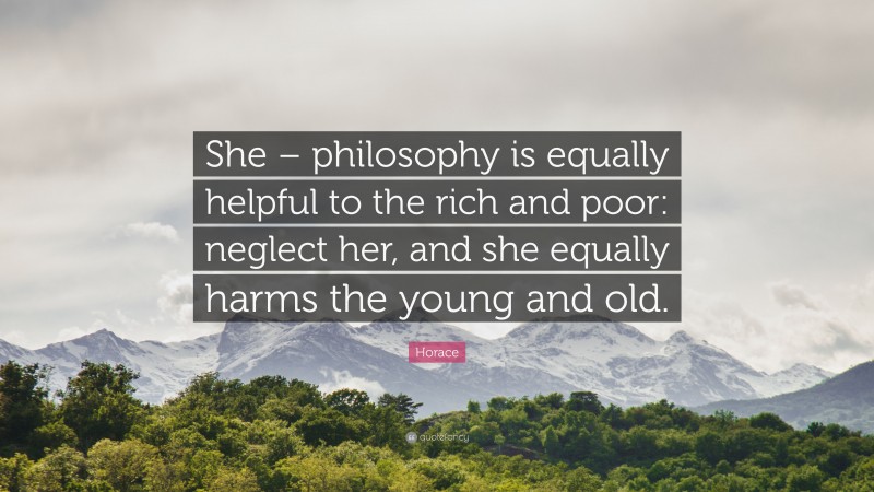 Horace Quote: “She – philosophy is equally helpful to the rich and poor: neglect her, and she equally harms the young and old.”