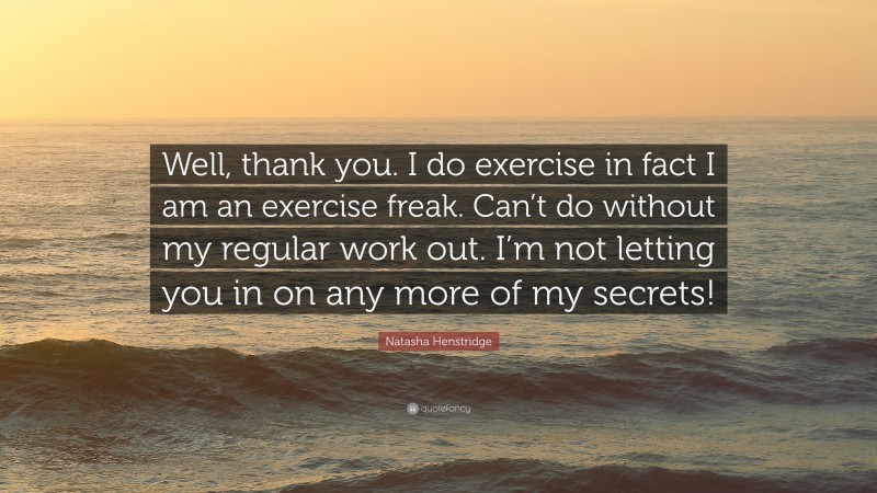 Natasha Henstridge Quote: “Well, thank you. I do exercise in fact I am an exercise freak. Can’t do without my regular work out. I’m not letting you in on any more of my secrets!”
