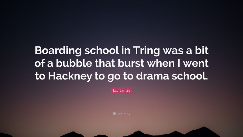 Lily James Quote: “Boarding school in Tring was a bit of a bubble that burst when I went to Hackney to go to drama school.”