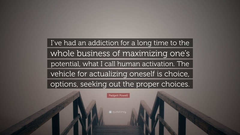 Padgett Powell Quote: “I’ve had an addiction for a long time to the whole business of maximizing one’s potential, what I call human activation. The vehicle for actualizing oneself is choice, options, seeking out the proper choices.”