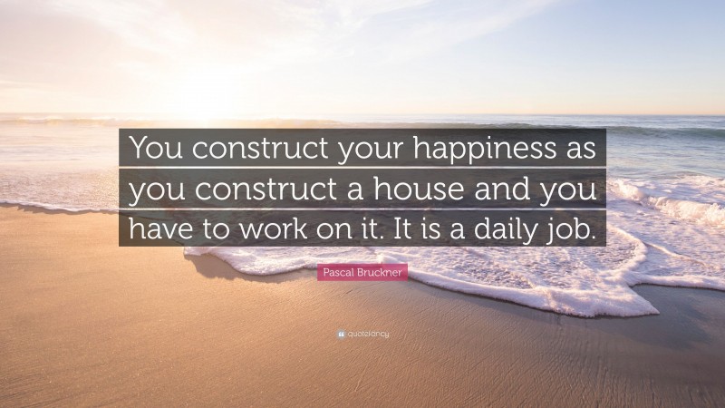 Pascal Bruckner Quote: “You construct your happiness as you construct a house and you have to work on it. It is a daily job.”