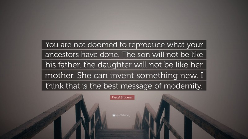 Pascal Bruckner Quote: “You are not doomed to reproduce what your ancestors have done. The son will not be like his father, the daughter will not be like her mother. She can invent something new. I think that is the best message of modernity.”