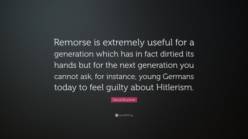 Pascal Bruckner Quote: “Remorse is extremely useful for a generation which has in fact dirtied its hands but for the next generation you cannot ask, for instance, young Germans today to feel guilty about Hitlerism.”