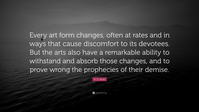 A. O. Scott Quote: “Every art form changes, often at rates and in ways that cause discomfort to its devotees. But the arts also have a remarkable ability to withstand and absorb those changes, and to prove wrong the prophecies of their demise.”