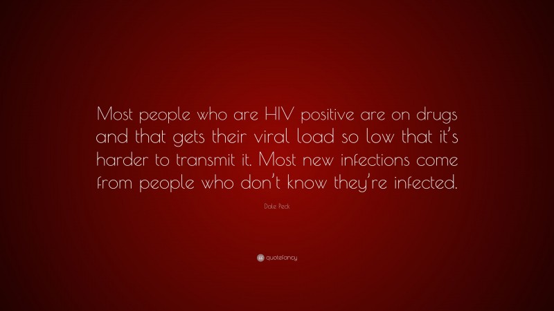 Dale Peck Quote: “Most people who are HIV positive are on drugs and that gets their viral load so low that it’s harder to transmit it. Most new infections come from people who don’t know they’re infected.”