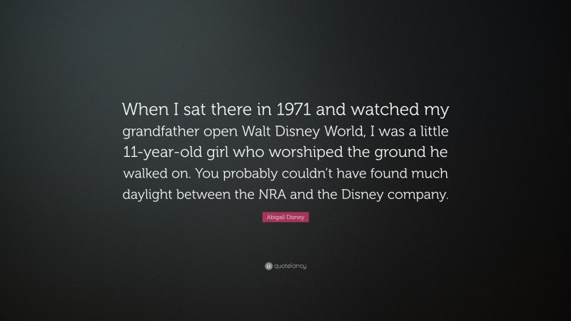 Abigail Disney Quote: “When I sat there in 1971 and watched my grandfather open Walt Disney World, I was a little 11-year-old girl who worshiped the ground he walked on. You probably couldn’t have found much daylight between the NRA and the Disney company.”