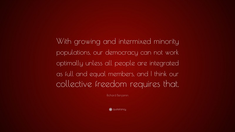 Richard Benjamin Quote: “With growing and intermixed minority populations, our democracy can not work optimally unless all people are integrated as full and equal members, and I think our collective freedom requires that.”