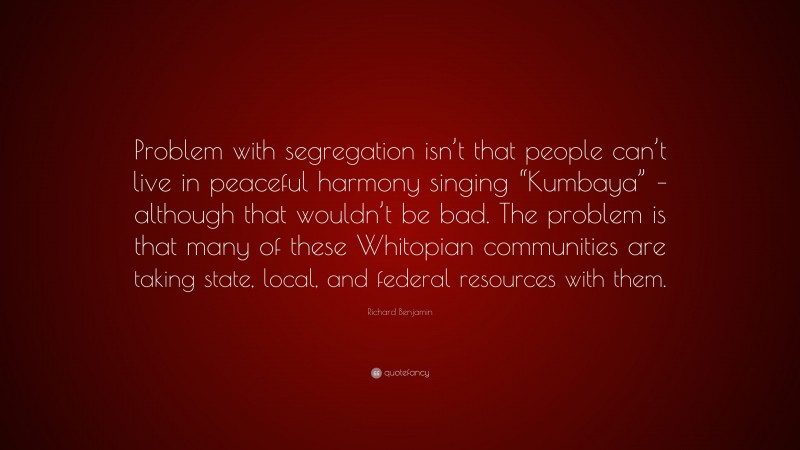 Richard Benjamin Quote: “Problem with segregation isn’t that people can’t live in peaceful harmony singing “Kumbaya” – although that wouldn’t be bad. The problem is that many of these Whitopian communities are taking state, local, and federal resources with them.”