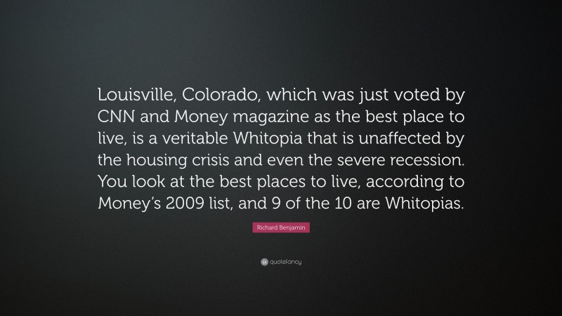 Richard Benjamin Quote: “Louisville, Colorado, which was just voted by CNN and Money magazine as the best place to live, is a veritable Whitopia that is unaffected by the housing crisis and even the severe recession. You look at the best places to live, according to Money’s 2009 list, and 9 of the 10 are Whitopias.”