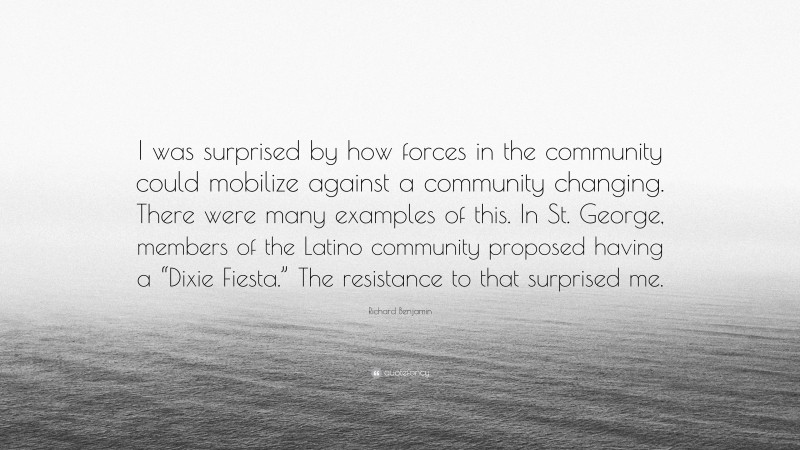 Richard Benjamin Quote: “I was surprised by how forces in the community could mobilize against a community changing. There were many examples of this. In St. George, members of the Latino community proposed having a “Dixie Fiesta.” The resistance to that surprised me.”