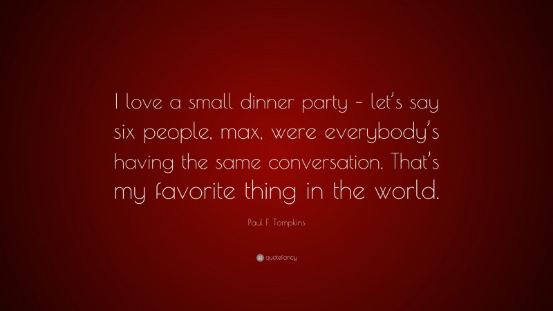 Paul F. Tompkins Quote: “I love a small dinner party – let’s say six people, max, were everybody’s having the same conversation. That’s my favorite thing in the world.”