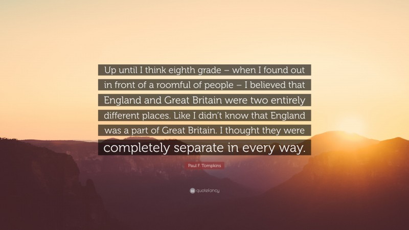 Paul F. Tompkins Quote: “Up until I think eighth grade – when I found out in front of a roomful of people – I believed that England and Great Britain were two entirely different places. Like I didn’t know that England was a part of Great Britain. I thought they were completely separate in every way.”
