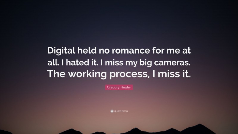 Gregory Heisler Quote: “Digital held no romance for me at all. I hated it. I miss my big cameras. The working process, I miss it.”