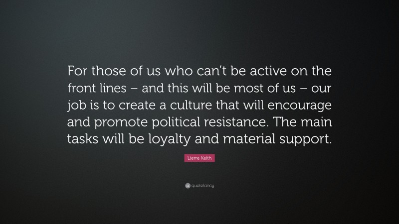 Lierre Keith Quote: “For those of us who can’t be active on the front lines – and this will be most of us – our job is to create a culture that will encourage and promote political resistance. The main tasks will be loyalty and material support.”