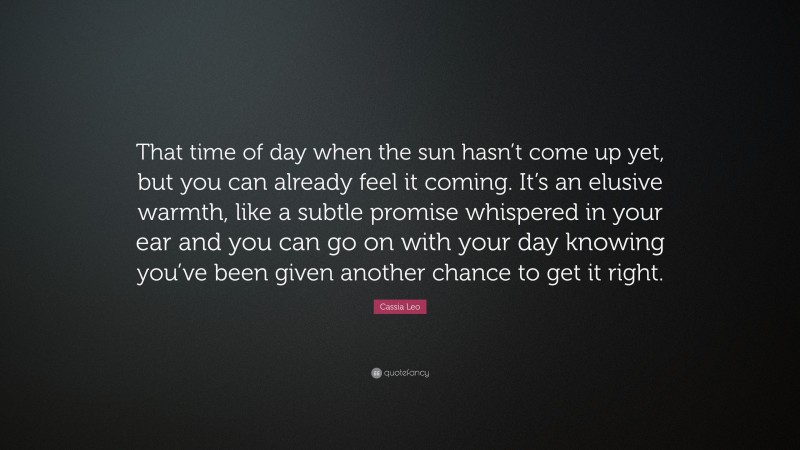 Cassia Leo Quote: “That time of day when the sun hasn’t come up yet, but you can already feel it coming. It’s an elusive warmth, like a subtle promise whispered in your ear and you can go on with your day knowing you’ve been given another chance to get it right.”