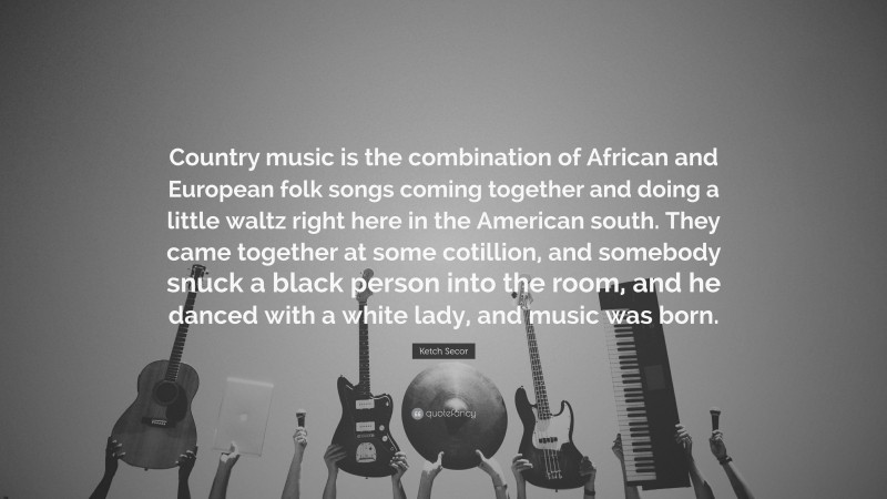 Ketch Secor Quote: “Country music is the combination of African and European folk songs coming together and doing a little waltz right here in the American south. They came together at some cotillion, and somebody snuck a black person into the room, and he danced with a white lady, and music was born.”