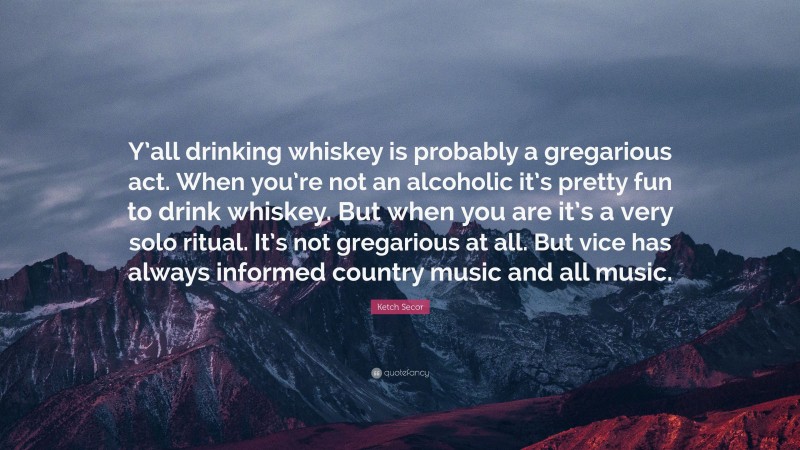 Ketch Secor Quote: “Y’all drinking whiskey is probably a gregarious act. When you’re not an alcoholic it’s pretty fun to drink whiskey. But when you are it’s a very solo ritual. It’s not gregarious at all. But vice has always informed country music and all music.”