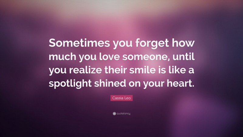 Cassia Leo Quote: “Sometimes you forget how much you love someone, until you realize their smile is like a spotlight shined on your heart.”