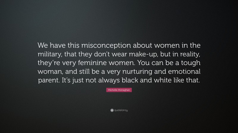 Michelle Monaghan Quote: “We have this misconception about women in the military, that they don’t wear make-up, but in reality, they’re very feminine women. You can be a tough woman, and still be a very nurturing and emotional parent. It’s just not always black and white like that.”