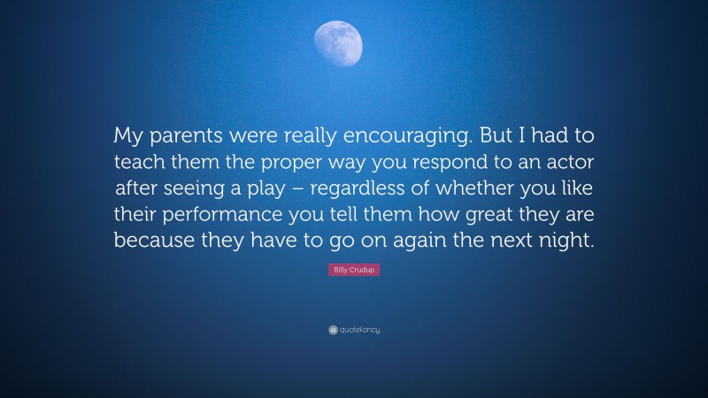 Billy Crudup Quote: “My parents were really encouraging. But I had to teach them the proper way you respond to an actor after seeing a play – regardless of whether you like their performance you tell them how great they are because they have to go on again the next night.”