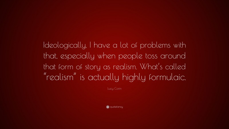 Lucy Corin Quote: “Ideologically, I have a lot of problems with that, especially when people toss around that form of story as realism. What’s called “realism” is actually highly formulaic.”