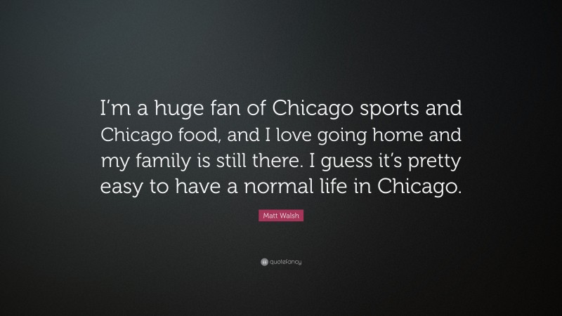 Matt Walsh Quote: “I’m a huge fan of Chicago sports and Chicago food, and I love going home and my family is still there. I guess it’s pretty easy to have a normal life in Chicago.”