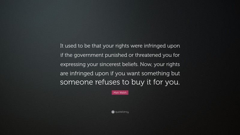 Matt Walsh Quote: “It used to be that your rights were infringed upon if the government punished or threatened you for expressing your sincerest beliefs. Now, your rights are infringed upon if you want something but someone refuses to buy it for you.”