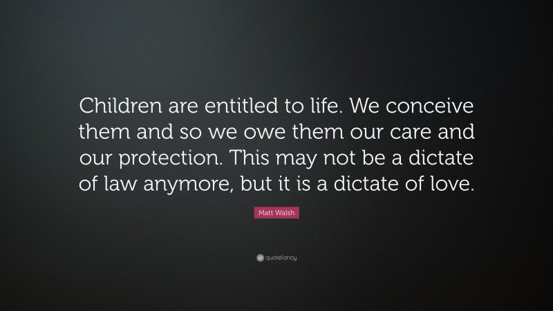 Matt Walsh Quote: “Children are entitled to life. We conceive them and so we owe them our care and our protection. This may not be a dictate of law anymore, but it is a dictate of love.”