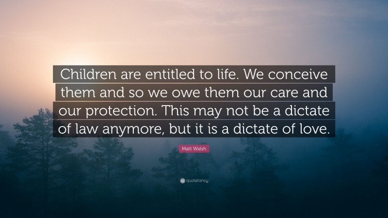 Matt Walsh Quote: “Children are entitled to life. We conceive them and so we owe them our care and our protection. This may not be a dictate of law anymore, but it is a dictate of love.”