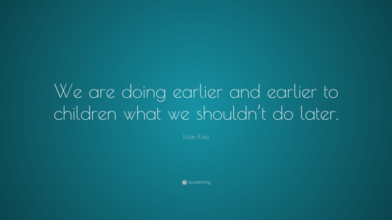 Lilian Katz Quote: “We are doing earlier and earlier to children what we shouldn’t do later.”