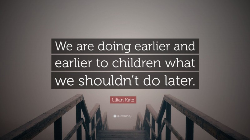 Lilian Katz Quote: “We are doing earlier and earlier to children what we shouldn’t do later.”