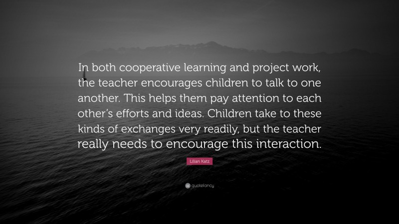 Lilian Katz Quote: “In both cooperative learning and project work, the teacher encourages children to talk to one another. This helps them pay attention to each other’s efforts and ideas. Children take to these kinds of exchanges very readily, but the teacher really needs to encourage this interaction.”