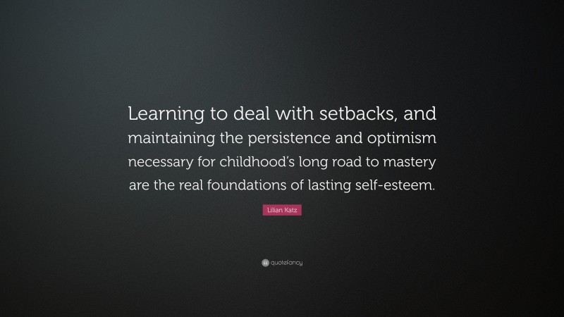 Lilian Katz Quote: “Learning to deal with setbacks, and maintaining the persistence and optimism necessary for childhood’s long road to mastery are the real foundations of lasting self-esteem.”