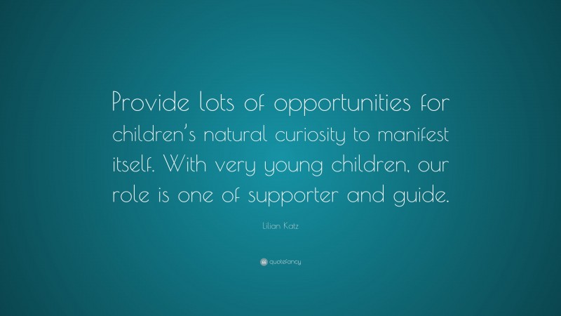 Lilian Katz Quote: “Provide lots of opportunities for children’s natural curiosity to manifest itself. With very young children, our role is one of supporter and guide.”
