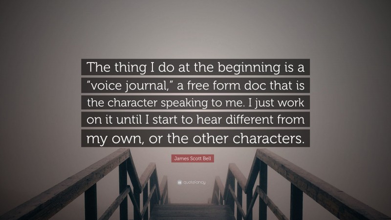 James Scott Bell Quote: “The thing I do at the beginning is a “voice journal,” a free form doc that is the character speaking to me. I just work on it until I start to hear different from my own, or the other characters.”