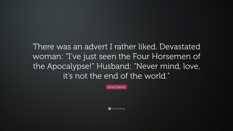 Simon Barnes Quote: “There was an advert I rather liked. Devastated woman: “I’ve just seen the Four Horsemen of the Apocalypse!” Husband: “Never mind, love, it’s not the end of the world.””