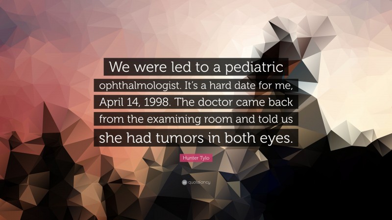 Hunter Tylo Quote: “We were led to a pediatric ophthalmologist. It’s a hard date for me, April 14, 1998. The doctor came back from the examining room and told us she had tumors in both eyes.”