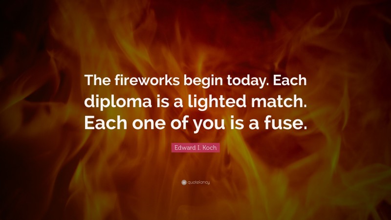 Edward I. Koch Quote: “The fireworks begin today. Each diploma is a lighted match. Each one of you is a fuse.”