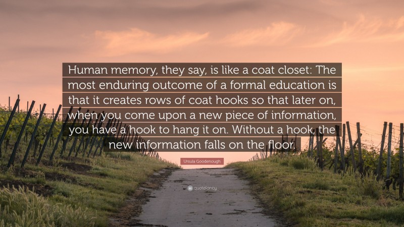 Ursula Goodenough Quote: “Human memory, they say, is like a coat closet: The most enduring outcome of a formal education is that it creates rows of coat hooks so that later on, when you come upon a new piece of information, you have a hook to hang it on. Without a hook, the new information falls on the floor.”