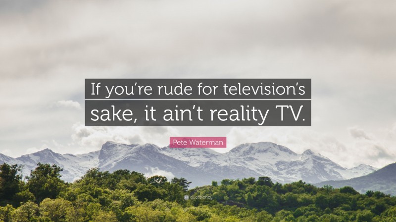 Pete Waterman Quote: “If you’re rude for television’s sake, it ain’t reality TV.”