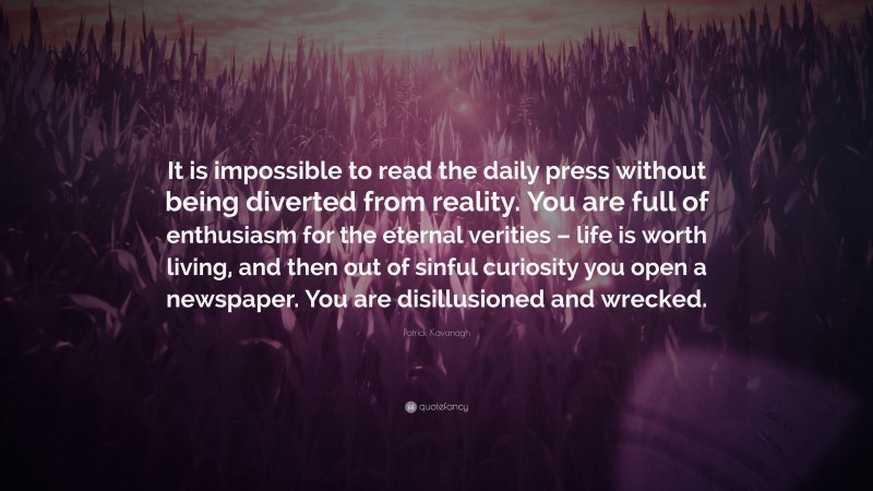 Patrick Kavanagh Quote: “It is impossible to read the daily press without being diverted from reality. You are full of enthusiasm for the eternal verities – life is worth living, and then out of sinful curiosity you open a newspaper. You are disillusioned and wrecked.”