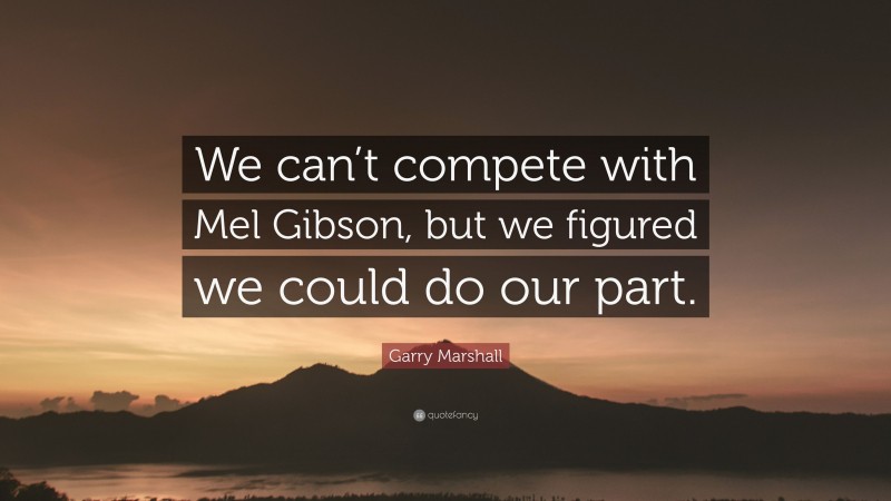 Garry Marshall Quote: “We can’t compete with Mel Gibson, but we figured we could do our part.”
