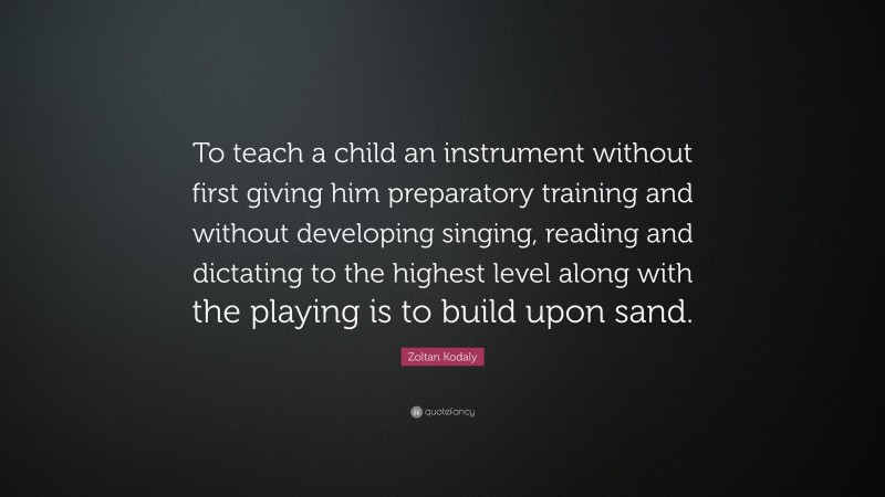 Zoltan Kodaly Quote: “To teach a child an instrument without first giving him preparatory training and without developing singing, reading and dictating to the highest level along with the playing is to build upon sand.”