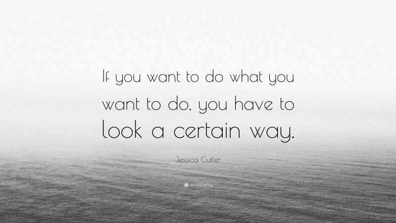 Jessica Cutler Quote: “If you want to do what you want to do, you have to look a certain way.”