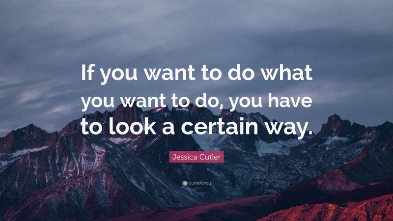 Jessica Cutler Quote: “If you want to do what you want to do, you have to look a certain way.”