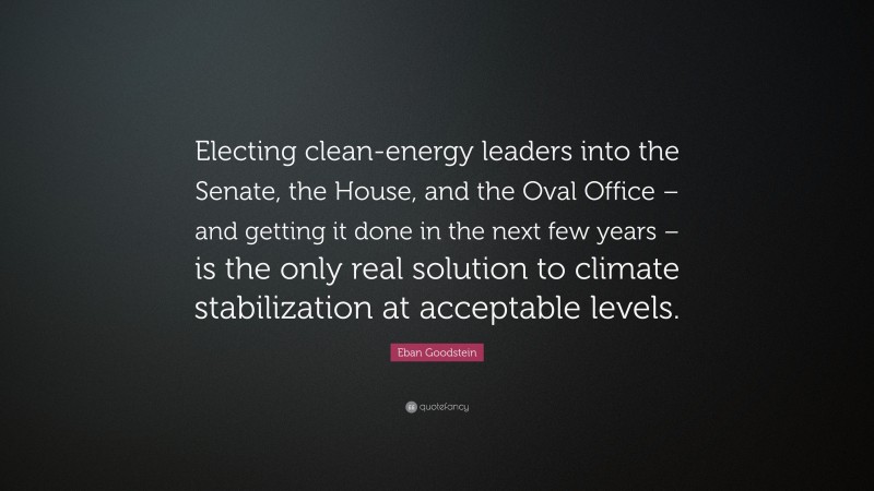 Eban Goodstein Quote: “Electing clean-energy leaders into the Senate, the House, and the Oval Office – and getting it done in the next few years – is the only real solution to climate stabilization at acceptable levels.”